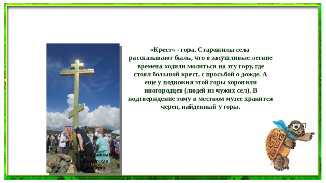 «Крест» - гора. Старожилы села рассказывают быль, что в засушливые летние времена ходили молиться на эту гору, где стоял большой крест, с просьбой о дожде. А еще у подножия этой горы хоронили иногородцев (людей из чужих сел). В подтверждение тому в местном музее хранится череп, найденный у горы.