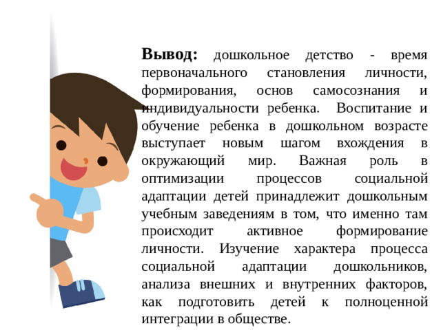 Вывод: дошкольное детство - время первоначального становления личности, формирования, основ самосознания и индивидуальности ребенка. Воспитание и обучение ребенка в дошкольном возрасте выступает новым шагом вхождения в окружающий мир. Важная роль в оптимизации процессов социальной адаптации детей принадлежит дошкольным учебным заведениям в том, что именно там происходит активное формирование личности. Изучение характера процесса социальной адаптации дошкольников, анализа внешних и внутренних факторов, как подготовить детей к полноценной интеграции в обществе.