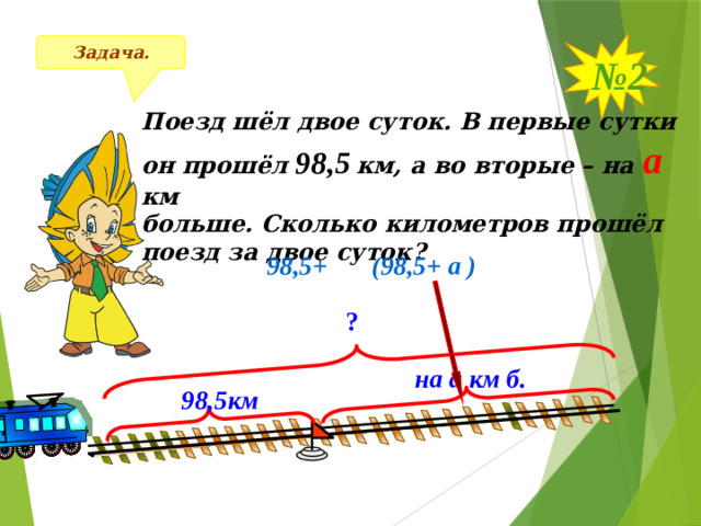 № 2 Задача. Поезд шёл двое суток. В первые сутки он прошёл 98,5  км, а во вторые – на а  км больше. Сколько километров прошёл поезд за двое суток?  98,5+  (98,5+ а ) ? на а км б. 98,5км