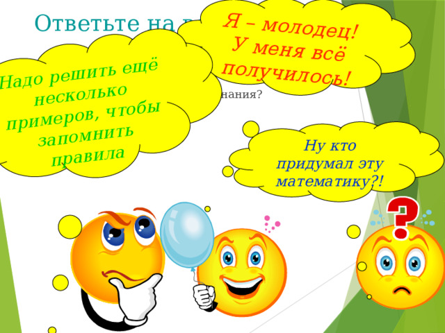 Я – молодец! У меня всё получилось! Надо решить ещё несколько примеров, чтобы запомнить правила  Ответьте на вопросы: Ты был активен на уроке? Сумел ли ты закрепить свои знания? Было ли тебе интересно? Ну кто придумал эту математику?! Ребята, вы сегодня все хорошо потрудились на уроке. Возьмите в руки сигнальные карточки и ответьте, пожалуйста, на следующие вопросы: