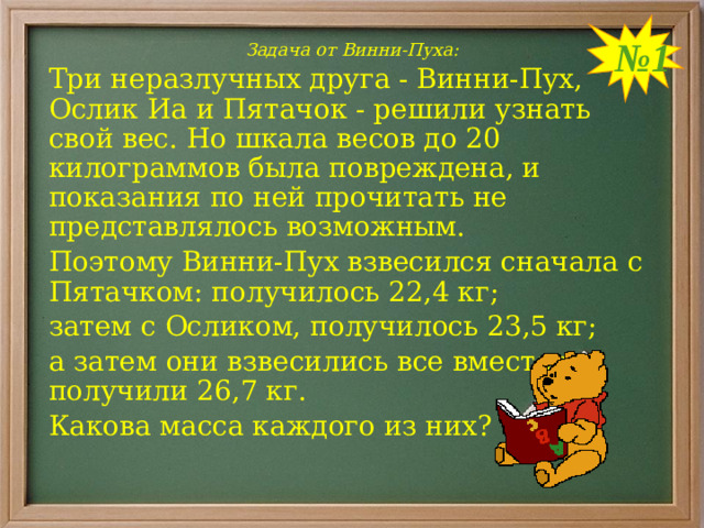 № 1 Задача от Винни-Пуха: Три неразлучных друга - Винни-Пух, Ослик Иа и Пятачок - решили узнать свой вес. Но шкала весов до 20 килограммов была повреждена, и показания по ней прочитать не представлялось возможным. Поэтому Винни-Пух взвесился сначала с Пятачком: получилось 22,4 кг; затем с Осликом, получилось 23,5 кг; а затем они взвесились все вместе и получили 26,7 кг. Какова масса каждого из них?
