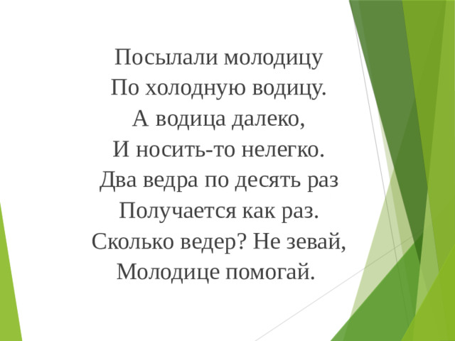 Посылали молодицу По холодную водицу. А водица далеко, И носить-то нелегко. Два ведра по десять раз Получается как раз. Сколько ведер? Не зевай, Молодице помогай.