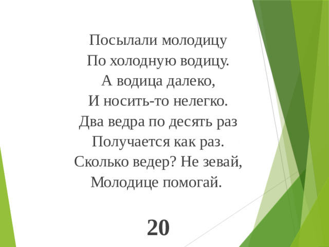 Посылали молодицу По холодную водицу. А водица далеко, И носить-то нелегко. Два ведра по десять раз Получается как раз. Сколько ведер? Не зевай, Молодице помогай. 20