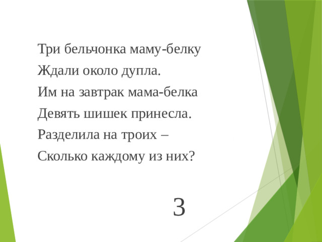 Три бельчонка маму-белку Ждали около дупла. Им на завтрак мама-белка Девять шишек принесла. Разделила на троих – Сколько каждому из них? 3