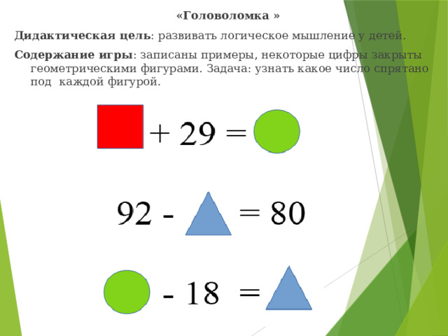 «Головоломка » Дидактическая цель : развивать логическое мышление у детей. Содержание игры : записаны примеры, некоторые цифры закрыты геометрическими фигурами. Задача: узнать какое число спрятано под каждой фигурой.