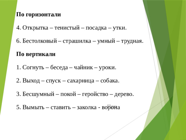 По горизонтали 4. Открытка – тенистый – посадка – утки. 6. Бестолковый – страшилка – умный – трудная. По вертикали 1. Согнуть – беседа – чайник – уроки. 2. Выход – спуск – сахарница – собака. 3. Бесшумный – покой – геройство – дерево. 5. Вымыть – ставить – заколка - ворона При