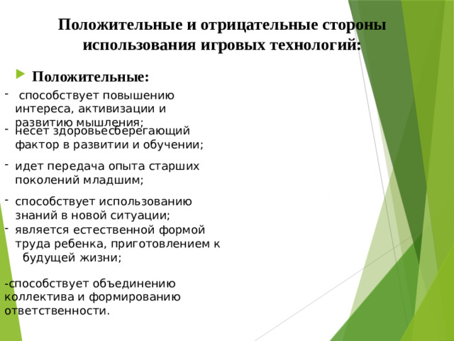 Положительные и отрицательные стороны использования игровых технологий:    Положительные:  способствует повышению интереса, активизации и развитию мышления; несет здоровьесберегающий фактор в развитии и обучении; идет передача опыта старших поколений младшим; способствует использованию знаний в новой ситуации; является естественной формой труда ребенка, приготовлением к будущей жизни; -способствует объединению коллектива и формированию ответственности.