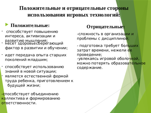 Положительные и отрицательные стороны использования игровых технологий:   Положительные: Отрицательные:  способствует повышению интереса, активизации и развитию мышления; -сложность в организации и проблемы с дисциплиной; несет здоровьесберегающий фактор в развитии и обучении; - подготовка требует больших затрат времени, нежели ее проведение; идет передача опыта старших поколений младшим; -увлекаясь игровой оболочкой, можно потерять образовательное содержание. способствует использованию знаний в новой ситуации; является естественной формой труда ребенка, приготовлением к будущей жизни; -способствует объединению коллектива и формированию ответственности.