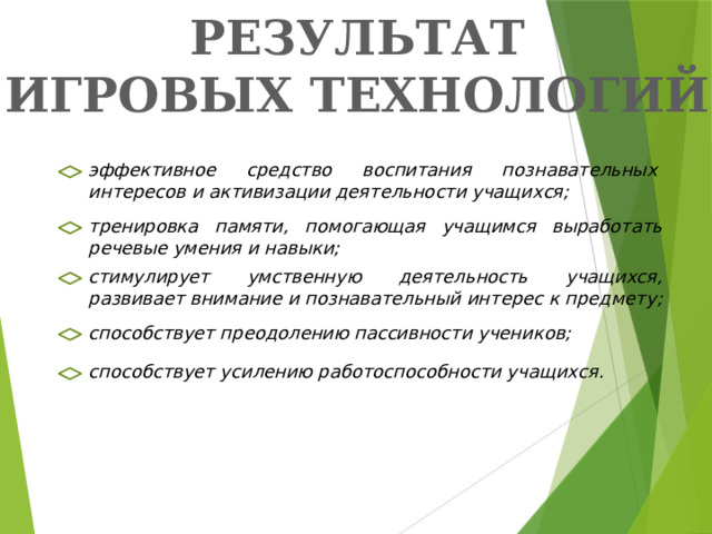 РЕЗУЛЬТАТ ИГРОВЫХ ТЕХНОЛОГИЙ: эффективное средство воспитания познавательных интересов и активизации деятельности учащихся; тренировка памяти, помогающая учащимся выработать речевые умения и навыки; стимулирует умственную деятельность учащихся, развивает внимание и познавательный интерес к предмету; способствует преодолению пассивности учеников; способствует усилению работоспособности учащихся.