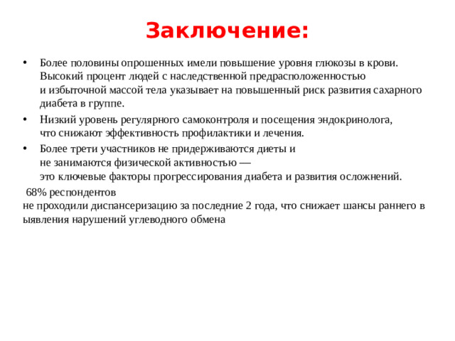 Заключение:   Более половины опрошенных имели повышение уровня глюкозы в крови. Высокий процент людей с наследственной предрасположенностью и избыточной массой тела указывает на повышенный риск развития сахарного  диабета в группе. Низкий уровень регулярного самоконтроля и посещения эндокринолога, что снижают эффективность профилактики и лечения. Более трети участников не придерживаются диеты и не занимаются физической активностью — это ключевые факторы прогрессирования диабета и развития осложнений.  68% респондентов не проходили диспансеризацию за последние 2 года, что снижает шансы раннего выявления нарушений углеводного обмена