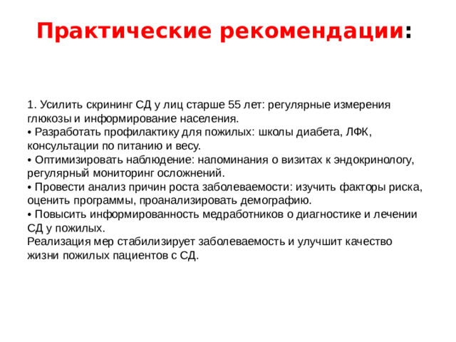 Практические рекомендации :    1. Усилить скрининг СД у лиц старше 55 лет: регулярные измерения глюкозы и информирование населения. • Разработать профилактику для пожилых: школы диабета, ЛФК, консультации по питанию и весу. • Оптимизировать наблюдение: напоминания о визитах к эндокринологу, регулярный мониторинг осложнений. • Провести анализ причин роста заболеваемости: изучить факторы риска, оценить программы, проанализировать демографию. • Повысить информированность медработников о диагностике и лечении СД у пожилых. Реализация мер стабилизирует заболеваемость и улучшит качество жизни пожилых пациентов с СД.