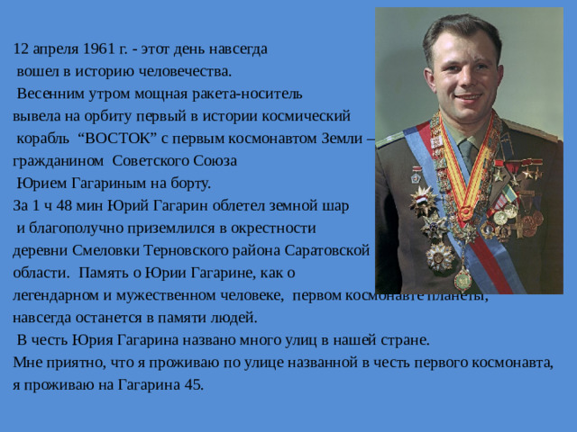 12 апреля 1961 г. - этот день навсегда  вошел в историю человечества.  Весенним утром мощная ракета-носитель вывела на орбиту первый в истории космический  корабль “ВОСТОК” с первым космонавтом Земли – гражданином Советского Союза  Юрием Гагариным на борту. За 1 ч 48 мин Юрий Гагарин облетел земной шар  и благополучно приземлился в окрестности деревни Смеловки Терновского района Саратовской области. Память о Юрии Гагарине, как о легендарном и мужественном человеке, первом космонавте планеты, навсегда останется в памяти людей.  В честь Юрия Гагарина названо много улиц в нашей стране. Мне приятно, что я проживаю по улице названной в честь первого космонавта, я проживаю на Гагарина 45.
