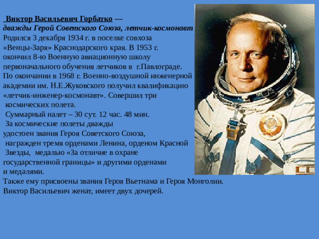   Виктор Васильевич Горбатко   — дважды Герой Советского Союза, летчик-космонавт СССР  Родился 3 декабря 1934 г. в поселке совхоза «Венцы-Заря» Краснодарского края. В 1953 г. окончил 8-ю Военную авиационную школу первоначального обучения летчиков в г.Павлограде. По окончании в 1968 г. Военно-воздушной инженерной академии им. Н.Е.Жуковского получил квалификацию «летчик-инженер-космонавт». Совершил три  космических полета.  Суммарный налет – 30 сут. 12 час. 48 мин.  За космические полеты дважды удостоен звания Героя Советского Союза,  награжден тремя орденами Ленина, орденом Красной  Звезды, медалью «За отличие в охране государственной границы» и другими орденами и медалями. Также ему присвоены звания Героя Вьетнама и Героя Монголии. Виктор Васильевич женат, имеет двух дочерей.