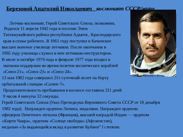 Березовой Анатолий Николаевич  космонавт СССР/мира   Летчик-космонавт, Герой Советского Союза, полковник.  Родился 11 апреля 1942 года в поселке Энем  Тахтамукайского района республики Адыгея , Краснодарского  края в семье рабочего. В 1961 году поступил в Качинское высшее военное училище летчиков. После окончания в 1965 году училища служил в нем летчиком-инструктором. В июле и октябре 1976 года и феврале 1977 года входил в  экипажи поддержки во время полетов космических кораблей  «Союз-21», «Союз-23» и «Союз-24». 13 мая 1982 года совершил 211-суточный полет на борту орбитальной станции «Салют-7».  Продолжительность пребывания в космосе составила 211 дней  9 часов 4 минуты 32 секунды. Герой Советского Союза (Указ Президиума Верховного Совета СССР от 10 декабря 1982 года). Награжден орденом Ленина, медалями. Награжден орденом офицеров Почетного легиона (Франция), высшей наградой Индии — орденом «Кирти Чакра», орденом «Солнце свободы» (Афганистан), медалью «За выдающийся вклад в развитие Кубани” I степени.