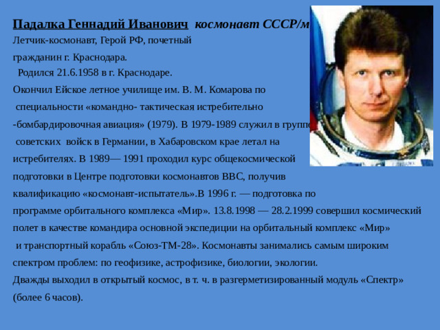 Падалка Геннадий Иванович  космонавт СССР/мира Летчик-космонавт, Герой РФ, почетный гражданин г. Краснодара.  Родился 21.6.1958 в г. Краснода­ре. Окончил Ейское летное училище им. В. М. Комарова по  специальности «командно- тактическая истребительно -бомбардировочная авиация» (1979). В 1979-1989 служил в группе  советских войск в Германии, в Хабаровском крае летал на истреби­телях. В 1989— 1991 проходил курс общекосмической подготовки в Центре подготовки космонавтов ВВС, получив квалификацию «космонавт-испытатель».В 1996 г. — подготовка по программе орбитального комплекса «Мир». 13.8.1998 — 28.2.1999 совершил космический полет в качестве командиpa основной экспедиции на орбитальный комплекс «Мир»  и транспортный корабль «Союз-ТМ-28». Космонавты занимались самым широким спектром проблем: по геофизике, астрофизике, биологии, экологии. Дважды выходил в открытый кос­мос, в т. ч. в разгерметизированный модуль «Спектр» (более 6 часов).