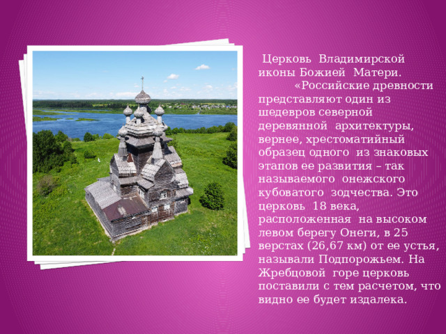 Церковь Владимирской иконы Божией Матери. «Российские древности представляют один из шедевров северной деревянной архитектуры, вернее, хрестоматийный образец одного из знаковых этапов ее развития – так называемого онежского кубоватого зодчества. Это церковь 18 века, расположенная на высоком левом берегу Онеги, в 25 верстах (26,67 км) от ее устья, называли Подпорожьем. На Жребцовой горе церковь поставили с тем расчетом, что видно ее будет издалека.