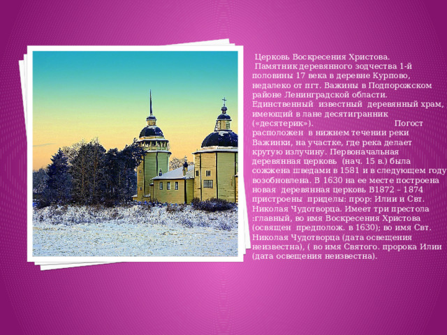 Церковь Воскресения Христова. Памятник деревянного зодчества 1-й половины 17 века в деревне Курпово, недалеко от пгт. Важины в Подпорожском районе Ленинградской области. Единственный известный деревянный храм, имеющий в лане десятигранник («десятерик»). Погост расположен в нижнем течении реки Важинки, на участке, где река делает крутую излучину. Первоначальная деревянная церковь (нач. 15 в.) была сожжена шведами в 1581 и в следующем году возобновлена. В 1630 на ее месте построена новая деревянная церковь В1872 – 1874 пристроены приделы: прор: Илии и Свт. Николая Чудотворца. Имеет три престола :главный, во имя Воскресения Христова (освящен предполож. в 1630); во имя Свт. Николая Чудотворца (дата освещения неизвестна), ( во имя Святого. пророка Илии (дата освещения неизвестна).