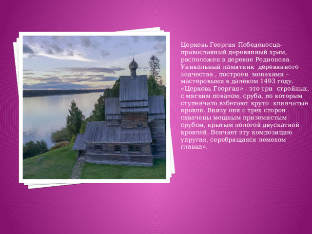 Церковь Георгия Победоносца- православный деревянный храм, расположен в деревне Родионова. Уникальный памятник деревянного зодчества , построен монахами – мастеровыми в далеком 1493 году. «Церковь Георгия» - это три стройных, с мягким повалом, сруба, по которым ступенчато взбегают круто клинчатые кровли. Внизу они с трех сторон схвачены мощным приземистым срубом, крытым пологой двускатной кровлей. Венчает эту композицию упругая, серебрящаяся лемехом главка».