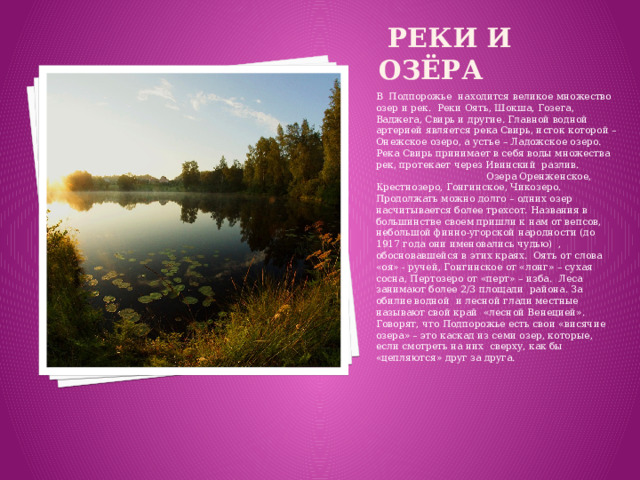 реки и Озёра В Подпорожье находится великое множество озер и рек. Реки Оять, Шокша, Гозега, Ваджега, Свирь и другие. Главной водной артерией является река Свирь, исток которой – Онежское озеро, а устье – Ладожское озеро. Река Свирь принимает в себя воды множества рек, протекает через Ивинский разлив. Озера Оренженское, Крестнозеро, Гонгинское, Чикозеро. Продолжать можно долго – одних озер насчитывается более трехсот. Названия в большинстве своем пришли к нам от вепсов, небольшой финно-угорской народности (до 1917 года они именовались чудью) , обосновавшейся в этих краях. Оять от слова «оя» - ручей, Гонгинское от «лонг» – сухая сосна, Пертозеро от «перт» – изба. Леса занимают более 2/3 площади района. За обилие водной и лесной глади местные называют свой край «лесной Венецией». Говорят, что Подпорожье есть свои «висячие озера» – это каскад из семи озер, которые, если смотреть на них сверху, как бы «цепляются» друг за друга.
