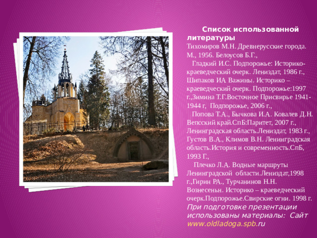 Список использованной литературы Тихомиров М.Н. Древнерусские города. М., 1956. Белоусов Б.Г., Гладкий И.С. Подпорожье: Историко-краеведческий очерк. Лениздат, 1986 г., Шипаков ИА Важины. Историко – краеведческий очерк. Подпорожье:1997 г.,Зимина Т.Г.Восточное Присвирье 1941-1944 г, Подпорожье, 2006 г., Попова Т.А., Бычкова И.А. Ковалев Д.Н. Вепсский край.СпБ:Паритет, 2007 г., Ленинградская область.Лениздат, 1983 г., Густов В.А., Климов В.Н. Ленинградская область.История и современность.СпБ, 1993 Г., Плечко Л.А. Водные маршруты Ленинградской области.Лениздат,1998 г.,Гирин РА., Турчанинов Н.Н. Вознесеньн. Историко – краеведческий очерк.Подпорожье.Свирские огни. 1998 г. При подготовке презентации использованы материалы: Сайт www . oldladoga . spb . ru