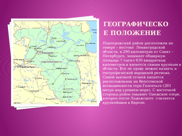 Географическое  положение Подпорожский район расположен на северо – востоке Ленинградской области, в 290 километрах от Санкт – Петербурга, занимает обширную площадь 7 тысяч 830 квадратных километров и является самым крупным в области. Его по праву можно назвать и географической вершиной региона. Самой высокой точкой является расположенная на Вепссовской возвышенности гора Гапсельга (293 метра над уровнем моря). С восточной стороны район омывает Онежское озеро, которое после Ладожского считается крупнейшим в Европе.
