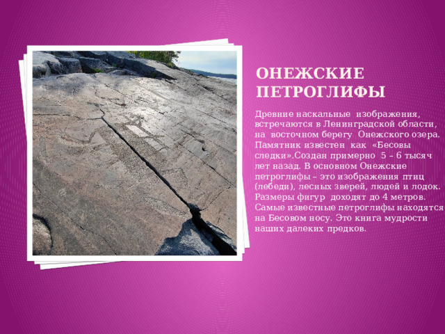 онежские  Петроглифы Древние наскальные изображения, встречаются в Ленинградской области, на восточном берегу Онежского озера. Памятник известен как «Бесовы следки».Создан примерно 5 – 6 тысяч лет назад. В основном Онежские петроглифы – это изображения птиц (лебеди), лесных зверей, людей и лодок. Размеры фигур доходят до 4 метров. Самые известные петроглифы находятся на Бесовом носу. Это книга мудрости наших далеких предков.