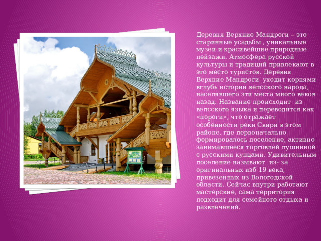 Деревня Верхние Мандроги – это старинные усадьбы , уникальные музеи и красивейшие природные пейзажи. Атмосфера русской культуры и традиций привлекают в это место туристов. Деревня Верхние Мандроги уходит корнями вглубь истории вепсского народа, населявшего эти места много веков назад. Название происходит из вепсского языка и переводится как «пороги», что отражает особенности реки Свири в этом районе, где первоначально формировалось поселение, активно занимавшееся торговлей пушниной с русскими купцами. Удивительным поселение называют из- за оригинальных изб 19 века, привезенных из Вологодской области. Сейчас внутри работают мастерские, сама территория подходит для семейного отдыха и развлечений.