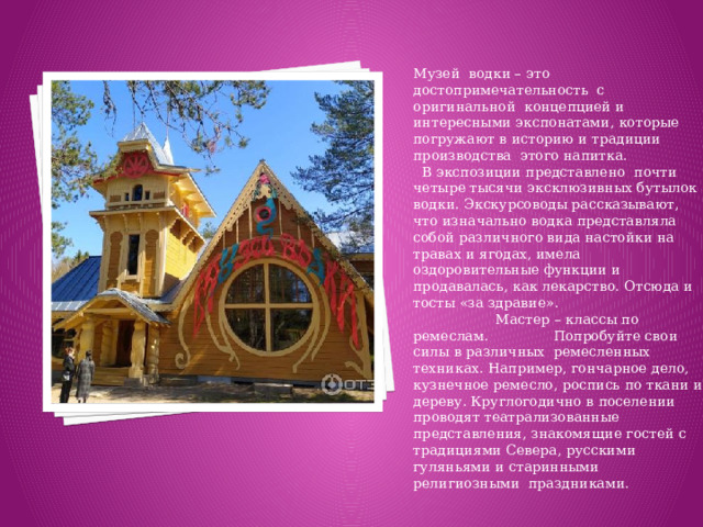 Музей водки – это достопримечательность с оригинальной концепцией и интересными экспонатами, которые погружают в историю и традиции производства этого напитка. В экспозиции представлено почти четыре тысячи эксклюзивных бутылок водки. Экскурсоводы рассказывают, что изначально водка представляла собой различного вида настойки на травах и ягодах, имела оздоровительные функции и продавалась, как лекарство. Отсюда и тосты «за здравие». Мастер – классы по ремеслам. Попробуйте свои силы в различных ремесленных техниках. Например, гончарное дело, кузнечное ремесло, роспись по ткани и дереву. Круглогодично в поселении проводят театрализованные представления, знакомящие гостей с традициями Севера, русскими гуляньями и старинными религиозными праздниками.