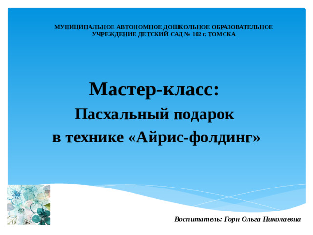 МУНИЦИПАЛЬНОЕ АВТОНОМНОЕ ДОШКОЛЬНОЕ ОБРАЗОВАТЕЛЬНОЕ  УЧРЕЖДЕНИЕ ДЕТСКИЙ САД № 102 г. ТОМСКА   Мастер-класс:  Пасхальный подарок в технике «Айрис-фолдинг»   Воспитатель: Горн Ольга Николаевна