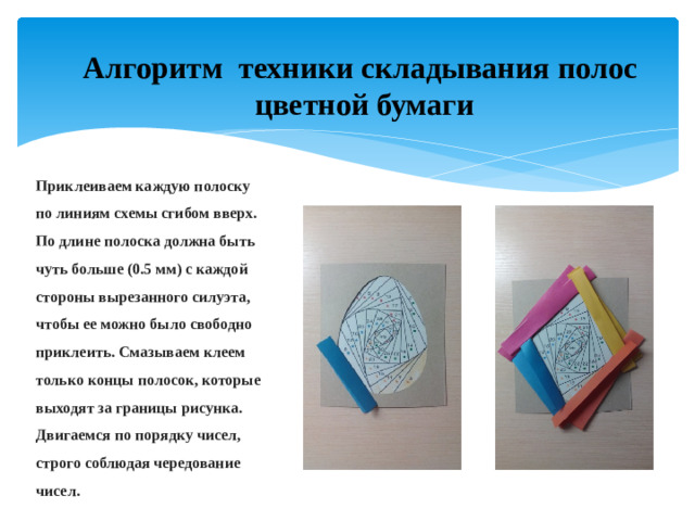 Алгоритм техники складывания полос  цветной бумаги Приклеиваем каждую полоску по линиям схемы сгибом вверх. По длине полоска должна быть чуть больше (0.5 мм) с каждой стороны вырезанного силуэта, чтобы ее можно было свободно приклеить. Смазываем клеем только концы полосок, которые выходят за границы рисунка. Двигаемся по порядку чисел, строго соблюдая чередование чисел.