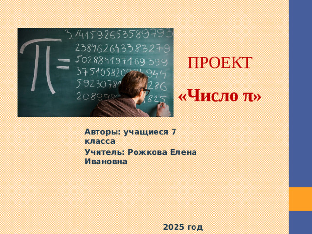 ПРОЕКТ  «Число π» Авторы: учащиеся 7 класса Учитель: Рожкова Елена Ивановна       2025 год  Переходя из класса в класс, я познакомилась с натуральными, дробными, десятичными, отрицательными, рациональными числами. Но среди всех этих чисел есть особое число, точными вычислениями которого занимаются ученые уже много веков. Оно встретилось мне ещё в 6 классе при изучении темы «Длина окружности и площадь круга». Это число π.  Я назвала свою исследовательскую работу «Знакомое и незнакомое число π».  На мой взгляд, выбранная тема очень интересна и актуальна, ведь число π это наиболее универсальная и фундаментальная константа, известная Человечеству. В силу своей универсальности Пи используется в разных науках: математика, физика, астрономия, химия, теория вероятности и многие другие. С числом π связано много интересных фактов, поэтому оно вызывает интерес к изучению.