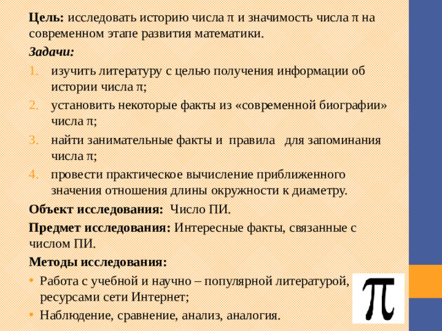 Цель:  исследовать историю числа π и значимость числа π на современном этапе развития математики. Задачи: изучить литературу с целью получения информации об истории числа π; установить некоторые факты из «современной биографии» числа π; найти занимательные факты и правила для запоминания числа π; провести практическое вычисление приближенного значения отношения длины окружности к диаметру. Объект исследования: Число ПИ. Предмет исследования:  Интересные факты, связанные с числом ПИ. Методы исследования: Работа с учебной и научно – популярной литературой, ресурсами сети Интернет; Наблюдение, сравнение, анализ, аналогия.  Услышав об этом числе много интересного, я решила путём изучения дополнительной литературы и поиска в Интернете узнать как можно больше информации о нём и ответить на проблемные вопросы: - Как давно люди знали о числе пи? - Для чего необходимо его изучение? - Какие интересные факты с ним связаны - Верно ли, что значение пи равно приближённо 3,14