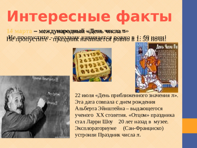 Интересные факты   14 марта – международный «День числа » Не пропустите - праздник начинается ровно в 1: 59 ночи! 22 июля «День приближенного значения  ». Эта дата совпала с днем рождения Альберта Эйнштейна – выдающегося ученого ХХ столетия. «Отцом» праздника стал Ларри Шоу 20 лет назад в музее. Эксплораториуме (Сан-Франциско) устроили Праздник числа  . Существует много интересных фактов о числе пи. Международный праздник « День числа Пи » отмечается  14 марта . Ещё одной датой, связанной с числом π, является  22 июля , которое называется «Днём приближённого числа Пи» 3