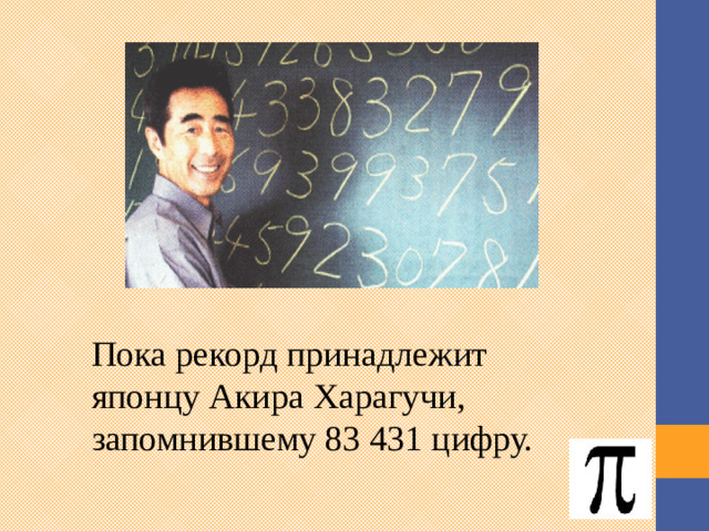 Пока рекорд принадлежит японцу Акира Харагучи, запомнившему 83 431 цифру. Существует Пи-клуб, члены которого, являясь фанатами загадочного математического феномена, собирают все новые сведения о Пи и пытаются разгадать его тайну. Японец Акира Харагучи, запомнившему 83 431 цифру, входит в этот клуб. 3