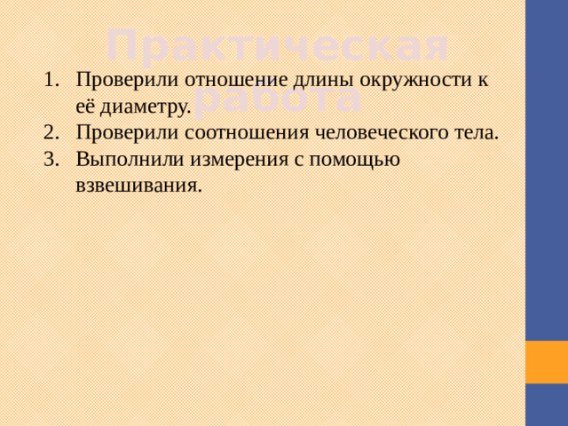 Практическая работа Проверили отношение длины окружности к её диаметру. Проверили соотношения человеческого тела. Выполнили измерения с помощью взвешивания. Я попыталась экспериментальным путем вычислить значение числа π. И провела практическое исследование. С результатами исследования можно познакомиться в моей работе. 3