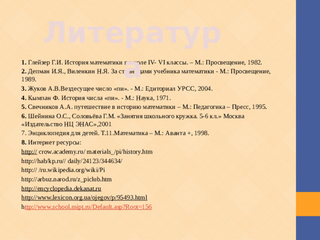 Литература 1.  Глейзер Г.И. История математики в школе IV- VI классы. – М.: Просвещение, 1982. 2.  Депман И.Я., Виленкин Н.Я. За страницами учебника математики - М.: Просвещение, 1989. 3.  Жуков А.В.Вездесущее число «пи». - М.: Едиториал УРСС, 2004. 4.  Кымпан Ф. История числа «пи». - М.: Наука, 1971. 5.  Свечников А.А. путешествие в историю математики – М.: Педагогика – Пресс, 1995. 6.  Шейнина О.С., Соловьёва Г.М. «Занятия школьного кружка. 5-6 кл.» Москва «Издательство НЦ ЭНАС»,2001 7. Энциклопедия для детей. Т.11.Математика – М.: Аванта +, 1998. 8.  Интернет ресурсы: http://  crow.academy.ru/ materials_/pi/history.htm http://hab/kp.ru// daily/24123/344634/ http:// /ru.wikipedia.org/wiki/Pi http://arbuz.narod.ru/z_piclub.htm http://encyclopedia.dekanat.ru  http://www.lexicon.org.ua/ojegov/p/95493.html  h ttp://www.school.mipt.ru/Default.asp?Root=156   