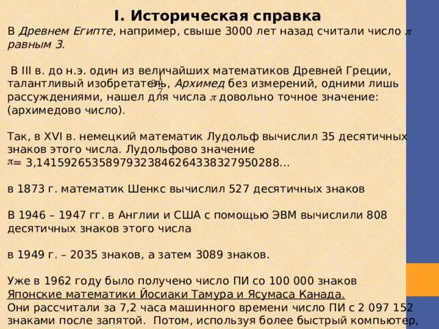 I. Историческая справка В Древнем Египте , например, свыше 3000 лет назад считали число  равным 3 .  В III в. до н.э. один из величайших математиков Древней Греции, талантливый изобретатель, Архимед без измерений, одними лишь рассуждениями, нашел для числа  довольно точное значение: (архимедово число). Так, в XVI в. немецкий математик Лудольф вычислил 35 десятичных знаков этого числа. Лудольфово значение = 3,14159265358979323846264338327950288... в 1873 г. математик Шенкс вычислил 527 десятичных знаков В 1946 – 1947 гг. в Англии и США с помощью ЭВМ вычислили 808 десятичных знаков этого числа в 1949 г. – 2035 знаков, а затем 3089 знаков. Уже в 1962 году было получено число ПИ со 100 000 знаков Японские математики Йосиаки Тамура и Ясумаса Канада.  Они рассчитали за 7,2 часа машинного времени число ПИ с 2 097 152 знаками после запятой.  Потом, используя более быстрый компьютер, получили за 2,9 часа 4 194 304 знака, а за 6,8 часа – 8 388 608  знаков.