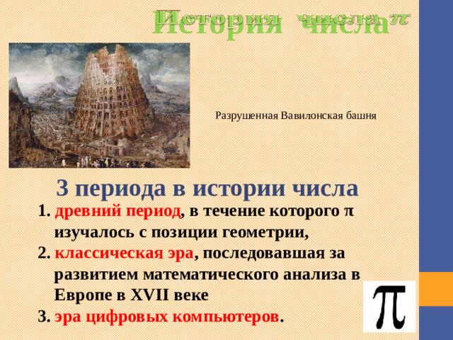 История числа   Разрушенная Вавилонская башня 3 периода в истории числа 1. древний период , в течение которого π изучалось с позиции геометрии, 2. классическая эра , последовавшая за развитием математического анализа в Европе в XVII веке 3. эра цифровых компьютеров .  Как считают специалисты, это число было открыто вавилонскими магами. Оно использовалось при строительстве знаменитой Вавилонской башни. Однако недостаточно точное исчисление значения Пи привело к краху всего проекта.  Выделяют 3 периода в истории числа. Древний период, классическая эра и эра цифровых компьютеров. 3