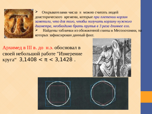 Открывателями числа  π  можно считать людей доисторического  времени, которые  при плетении корзин заметили, что для того, чтобы получить корзину нужного диаметра, необходимо брать прутья в 3 раза длиннее его .  Найдены таблички из обожженной глины в Месопотамии, на которых зафиксирован данный факт.  