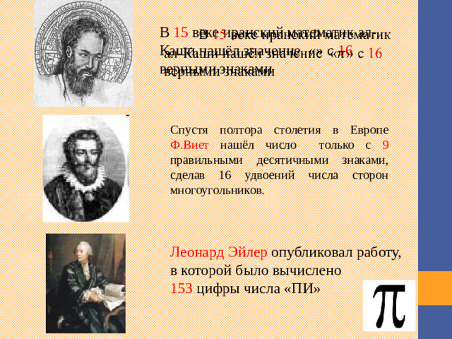 В 15 веке иранский математик ал-Каши нашёл значение «» с 16 верными знаками   Спустя полтора столетия в Европе Ф.Виет нашёл число только с 9 правильными десятичными знаками, сделав 16 удвоений числа сторон многоугольников. В первой половине XV в. астроном и математик  ал-Каши  вычислил π с 16 десятичными знаками. Спустя полтора столетия в Европе  Франсуа Виет  нашёл число π только с 9 правильными десятичными знаками Леонард Эйлер в начале 18 века опубликовал работу, в которой было вычислено 153 цифры числа «ПИ» Леонард Эйлер опубликовал работу, в которой было вычислено 153 цифры числа «ПИ» 3