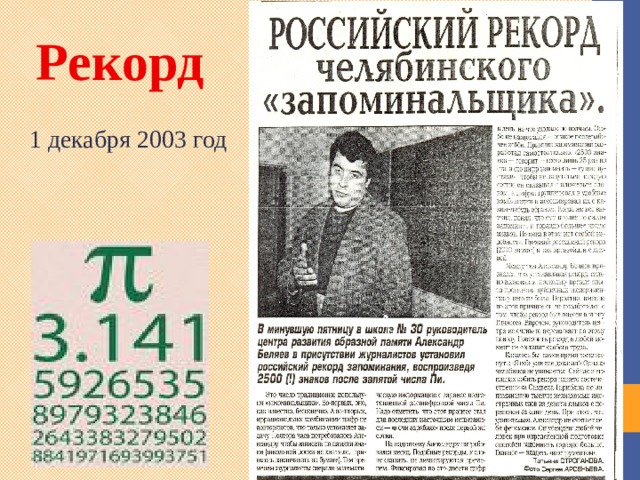 Рекорд 1 декабря 2003 год Запомнить знаки π человечество пытается уже давно. Но как уложить в память бесконечность? Любимый вопрос мнемонистов-профессионалов. Разработано множество уникальных теорий и приёмов. Многие из них опробованы на пи.  Мировой рекорд, установленный в прошлом столетии в Германии - 40000 знаков. Российский рекорд значений числа π 1 декабря 2003 года в Челябинске установил Александр Беляев. За полтора часа с небольшими перерывами на школьной доске Александр написал 2500 цифр числа пи. 3