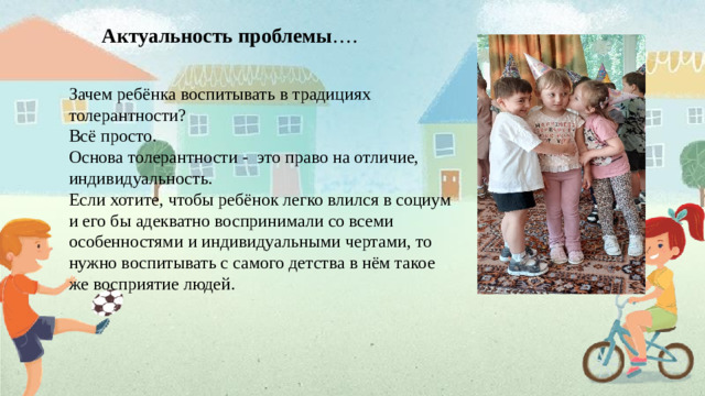 Актуальность проблемы …. Зачем ребёнка воспитывать в традициях толерантности? Всё просто. Основа толерантности - это право на отличие, индивидуальность. Если хотите, чтобы ребёнок легко влился в социум и его бы адекватно воспринимали со всеми особенностями и индивидуальными чертами, то нужно воспитывать с самого детства в нём такое же восприятие людей.