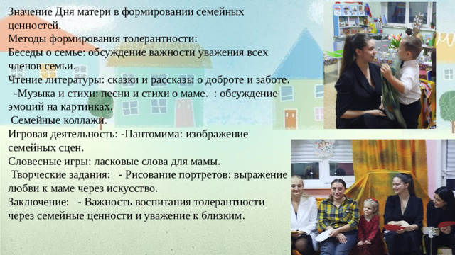 Значение Дня матери в формировании семейных ценностей. Методы формирования толерантности: Беседы о семье: обсуждение важности уважения всех членов семьи. Чтение литературы: сказки и рассказы о доброте и заботе. -Музыка и стихи: песни и стихи о маме. : обсуждение эмоций на картинках.  Семейные коллажи. Игровая деятельность: -Пантомима: изображение семейных сцен. Словесные игры: ласковые слова для мамы.  Творческие задания: - Рисование портретов: выражение любви к маме через искусство. Заключение: - Важность воспитания толерантности через семейные ценности и уважение к близким.