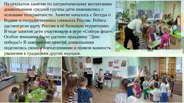 На открытом занятии по патриотическому воспитанию дошкольников средней группы дети знакомились с основами толерантности. Занятие началось с беседы о Родине и государственных символах России. Ребята рассмотрели карту России и её большую территорию. В ходе занятия дети участвовали в игре «Собери флаг». Особое внимание было уделено празднику 