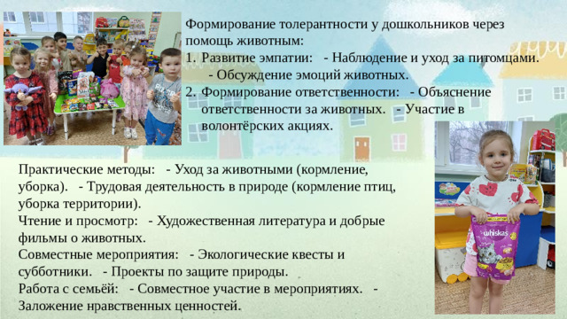 Формирование толерантности у дошкольников через помощь животным: Развитие эмпатии: - Наблюдение и уход за питомцами. - Обсуждение эмоций животных. Формирование ответственности: - Объяснение ответственности за животных. - Участие в волонтёрских акциях. Практические методы: - Уход за животными (кормление, уборка). - Трудовая деятельность в природе (кормление птиц, уборка территории). Чтение и просмотр: - Художественная литература и добрые фильмы о животных. Совместные мероприятия: - Экологические квесты и субботники. - Проекты по защите природы. Работа с семьёй: - Совместное участие в мероприятиях. - Заложение нравственных ценностей.