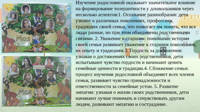 Изучение родословной оказывает значительное влияние на формирование толерантности у дошкольников через несколько аспектов:1. Осознание разнообразия: дети узнают о различных поколениях, профессиях, традициях своей семьи, что помогает им понять, что все люди разные, но при этом объединены родственными связями. 2. Уважение к старшим: понимание истории своей семьи развивает уважение к старшим поколениям, их опыту и традициям.3. Гордость за достижения: узнавая о достижениях своих родственников, дети испытывают чувство гордости и начинают ценить семейные ценности и традиции.4. Сближение семьи: процесс изучения родословной объединяет всех членов семьи, развивает чувство принадлежности и ответственности за семейные устои. 5. Развитие эмпатии: узнавая о жизни своих родственников, дети начинают лучше понимать и сочувствовать другим людям, развивают эмпатию и сострадание.