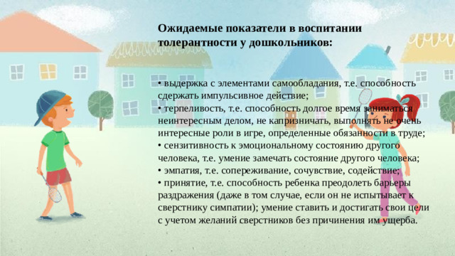 Ожидаемые показатели в воспитании толерантности у дошкольников:     • выдержка с элементами самообладания, т.е. способность сдержать импульсивное действие;  • терпеливость, т.е. способность долгое время заниматься неинтересным делом, не капризничать, выполнять не очень интересные роли в игре, определенные обязанности в труде;  • сензитивность к эмоциональному состоянию другого человека, т.е. умение замечать состояние другого человека;  • эмпатия, т.е. сопереживание, сочувствие, содействие;  • принятие, т.е. способность ребенка преодолеть барьеры раздражения (даже в том случае, если он не испытывает к сверстнику симпатии); умение ставить и достигать свои цели с учетом желаний сверстников без причинения им ущерба.