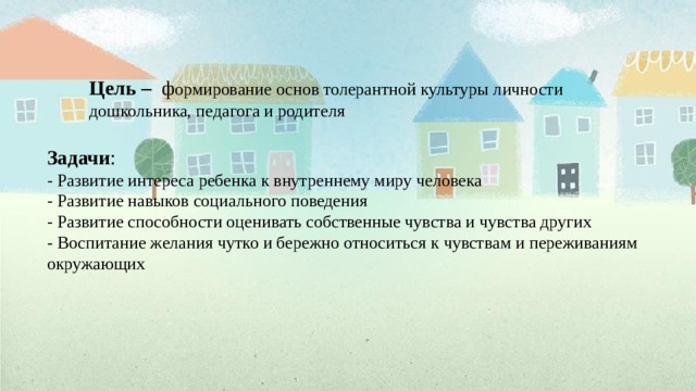Цель – ф ормирование основ толерантной культуры личности дошкольника, педагога и родителя Задачи : - Развитие интереса ребенка к внутреннему миру человека - Развитие навыков социального поведения - Развитие способности оценивать собственные чувства и чувства других - Воспитание желания чутко и бережно относиться к чувствам и переживаниям окружающих