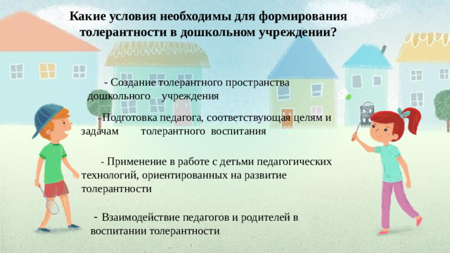 Какие условия необходимы для формирования толерантности в дошкольном учреждении?  - Создание толерантного пространства дошкольного учреждения  - Подготовка педагога, соответствующая целям и задачам толерантного воспитания  - Применение в работе с детьми педагогических технологий, ориентированных на развитие толерантности  - Взаимодействие педагогов и родителей в воспитании толерантности