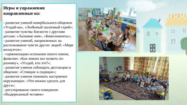 Игры и упражнения направленные на:   - развитие умений невербального общения: «Угадай-ка», «Любимый сказочный герой»;  - развитие чувства близости с другими детьми: «Ласковое имя», «Комплименты»;  - развитие умений, направленных на распознавание чувств других людей: «Море волнуется»:  - гармонизацию осознания своего имени, фамилии: «Как можно нас назвать по-разному», «Угадай, кто это?»;  - развитие умения соблюдать дистанцию в общении: «Стоящие и сидящие»;  - развитие умения понимать настроение окружающих: «Что можно сделать для друга»;  - регулирование своего поведения: «Выдержанный человек»